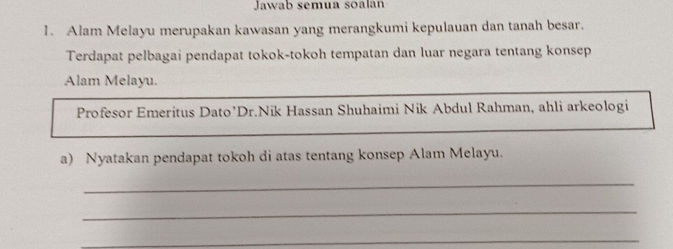 Jawab semua soalan 
1. Alam Melayu merupakan kawasan yang merangkumi kepulauan dan tanah besar. 
Terdapat pelbagai pendapat tokok-tokoh tempatan dan luar negara tentang konsep 
Alam Melayu. 
Profesor Emeritus Dato’Dr.Nik Hassan Shuhaimi Nik Abdul Rahman, ahli arkeologi 
a) Nyatakan pendapat tokoh di atas tentang konsep Alam Melayu. 
_ 
_ 
_