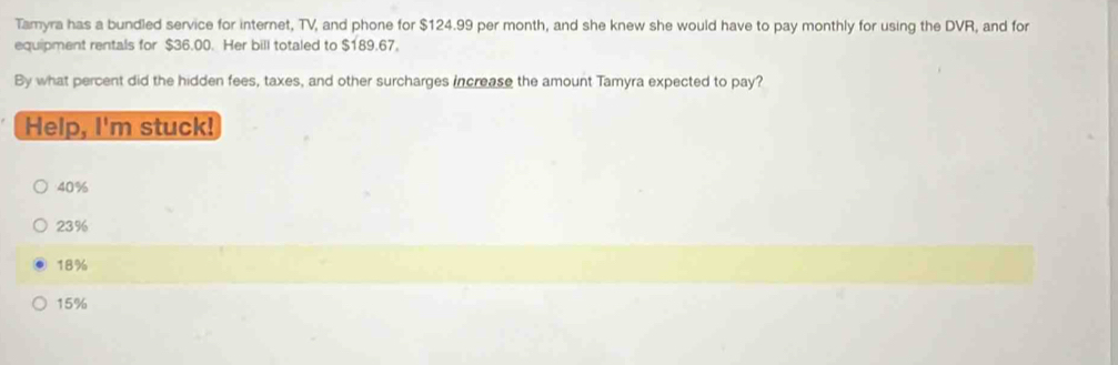 Tamyra has a bundled service for internet, TV, and phone for $124.99 per month, and she knew she would have to pay monthly for using the DVR, and for
equipment rentals for $36.00. Her bill totaled to $189.67,
By what percent did the hidden fees, taxes, and other surcharges increase the amount Tamyra expected to pay?
Help, I'm stuck!
40%
23%
18%
15%