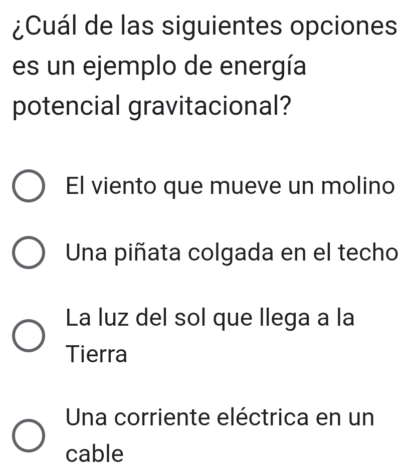 ¿Cuál de las siguientes opciones
es un ejemplo de energía
potencial gravitacional?
El viento que mueve un molino
Una piñata colgada en el techo
La luz del sol que llega a la
Tierra
Una corriente eléctrica en un
cable