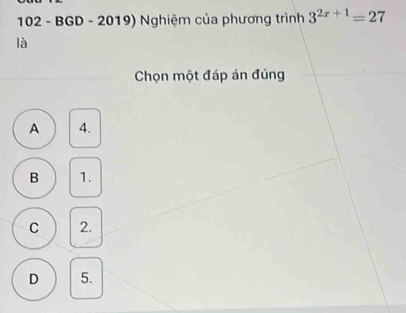 102 - BGD - 2019) Nghiệm của phương trình 3^(2x+1)=27
là
Chọn một đáp án đúng
A 4.
B 1.
C 2.
D 5.