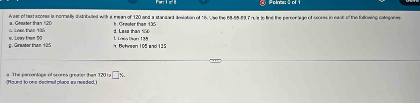 A set of test scores is normally distributed with a mean of 120 and a standard deviation of 15. Use the 68 - 95 - 99.7 rule to find the percentage of scores in each of the following categories.
a. Greater than 120 b. Greater than 135
c. Less than 105 d. Less than 150
e. Less than 90 f. Less than 135
g. Greater than 105 h. Between 105 and 135
a. The percentage of scores greater than 120 is □ %. 
(Round to one decimal place as needed.)