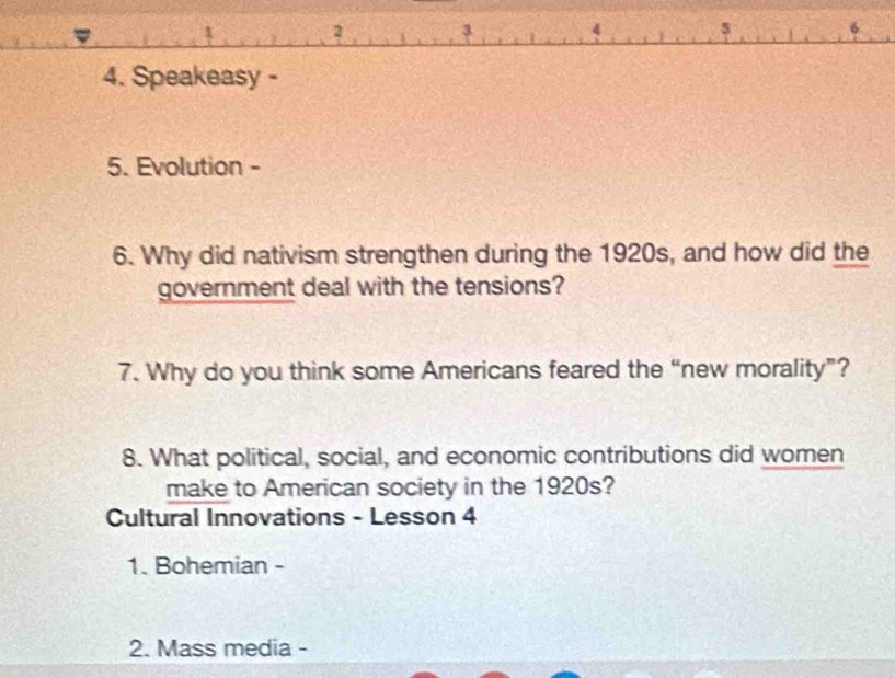 2 3 4 5 
4. Speakeasy - 
5. Evolution - 
6. Why did nativism strengthen during the 1920s, and how did the 
government deal with the tensions? 
7. Why do you think some Americans feared the “new morality”? 
8. What political, social, and economic contributions did women 
make to American society in the 1920s? 
Cultural Innovations - Lesson 4 
1. Bohemian - 
2. Mass media -