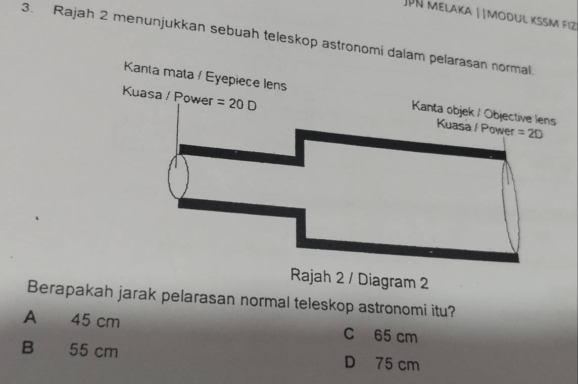 JPN Melaka | |modul kssm fiz
3. Rajah 2 menunjukkan sebuah teleskop astronomi dalam pelarasan normal.
Kanta mata / Eyepiece lens
Kuasa / Power =20D Kuasa / Power =2D
Kanta objek / Objective lens
Rajah 2 / Diagram 2
Berapakah jarak pelarasan normal teleskop astronomi itu?
A 45 cm C 65 cm
B 55 cm D 75 cm