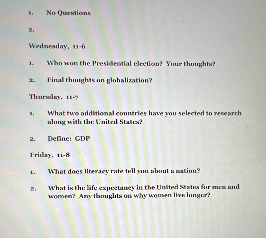 No Questions 
2. 
Wednesday, 11-6 
1. Who won the Presidential election? Your thoughts? 
2. Final thoughts on globalization? 
Thursday, 11-7
1. What two additional countries have you selected to research 
along with the United States? 
2. Define: GDP 
Friday, 11-8
1. What does literacy rate tell you about a nation? 
2. What is the life expectancy in the United States for men and 
women? Any thoughts on why women live longer?