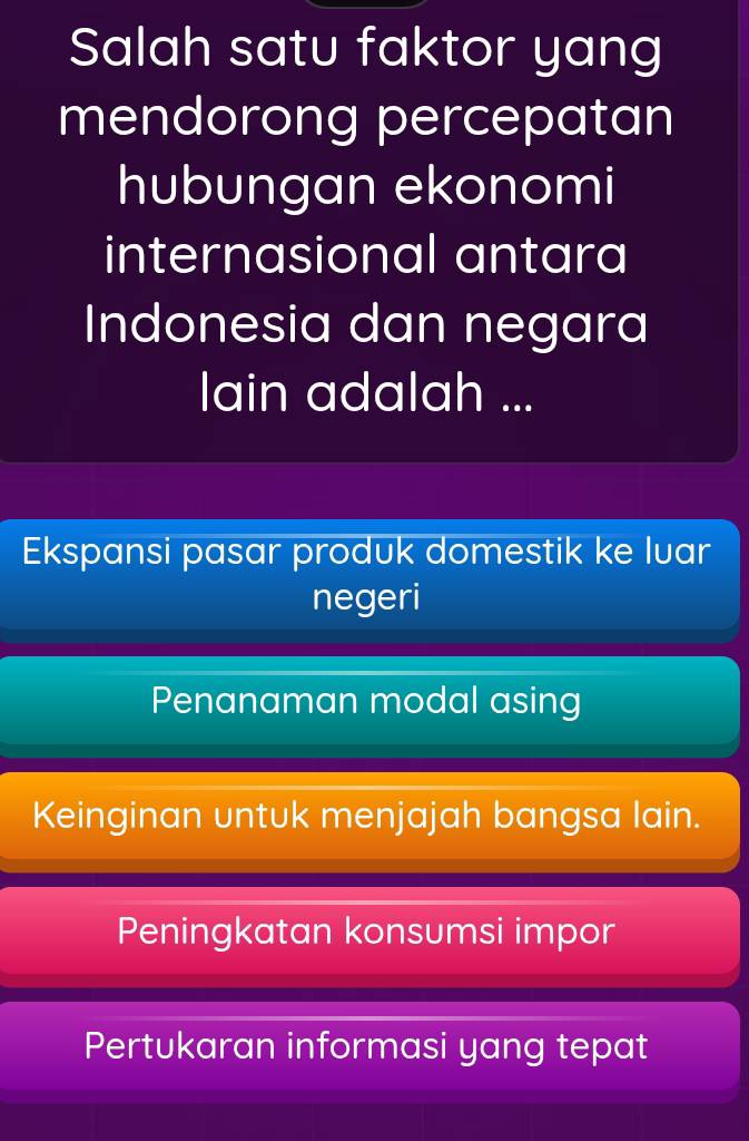 Salah satu faktor yang
mendorong percepatan
hubungan ekonomi
internasional antara
Indonesia dan negara
lain adalah ...
Ekspansi pasar produk domestik ke luar
negeri
Penanaman modal asing
Keinginan untuk menjajah bangsa lain.
Peningkatan konsumsi impor
Pertukaran informasi yang tepat