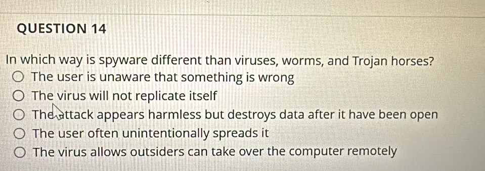 In which way is spyware different than viruses, worms, and Trojan horses?
The user is unaware that something is wrong
The virus will not replicate itself
The attack appears harmless but destroys data after it have been open
The user often unintentionally spreads it
The virus allows outsiders can take over the computer remotely