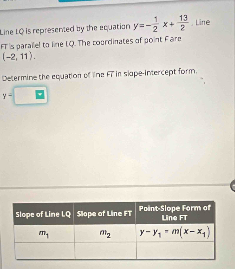 Line LQ is represented by the equation y=- 1/2 x+ 13/2  , Line
FT is parallel to line LQ. The coordinates of point F are
(-2,11).
Determine the equation of line FT in slope-intercept form.
y=□