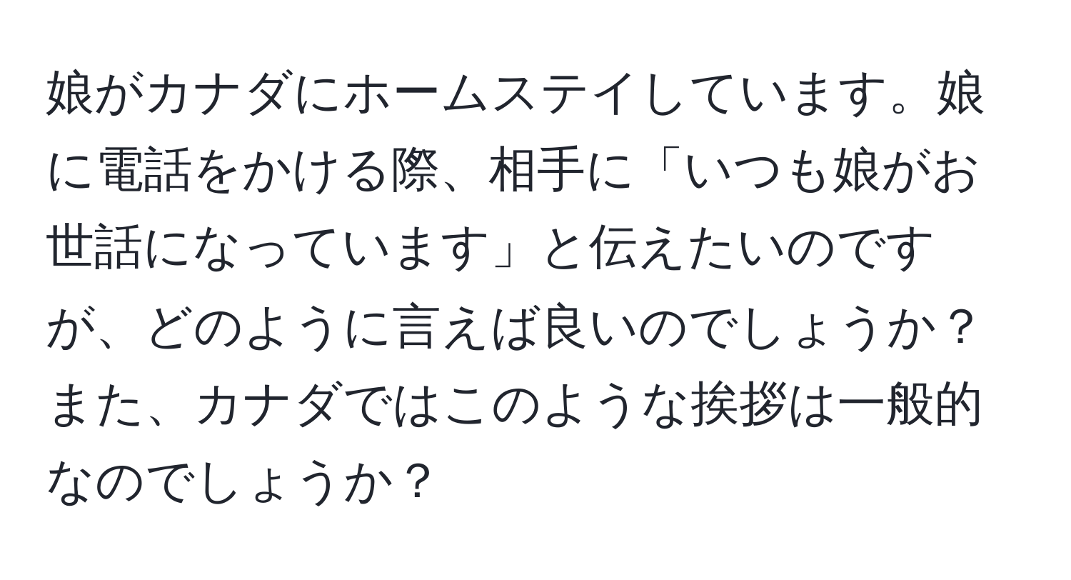 娘がカナダにホームステイしています。娘に電話をかける際、相手に「いつも娘がお世話になっています」と伝えたいのですが、どのように言えば良いのでしょうか？また、カナダではこのような挨拶は一般的なのでしょうか？