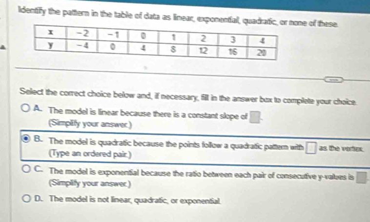 Identify the pattern in the table of data as linear, exponentfal, qune of these.
_
Select the correct choice below and, if necessary, fill in the answer bux to complete your choice.
A. The model is linear because there is a constant slope of □. 
(Simplify your answer.)
B. The model is quadratic because the points follow a quadratic pattern with □ as the vertinx.
(Type an ordered pair.)
C. The model is exponential because the ratio between each pair of consecutive y -values is □. 
(Simplify your answer.)
D. The model is not linear, quadratic, or exponential.