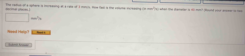 The radius of a sphere is increasing at a rate of 3 mm/s. How fast is the volume increasing (inmm^3/s) when the diameter is 40 mm? (Round your answer to two 
decimal places.)
□ mm^3/s
Need Help? Read It 
Submit Answer