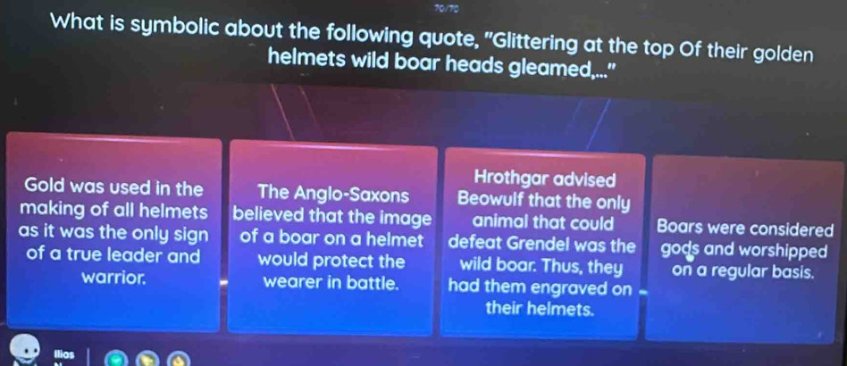 to 
What is symbolic about the following quote, "Glittering at the top Of their golden 
helmets wild boar heads gleamed..." 
Hrothgar advised 
Gold was used in the The Anglo-Saxons Beowulf that the only 
making of all helmets believed that the image animal that could Boars were considered 
as it was the only sign of a boar on a helmet defeat Grendel was the gods and worshipped 
of a true leader and would protect the wild boar. Thus, they on a regular basis. 
warrior. - wearer in battle. had them engraved on . 
their helmets. 
Iia