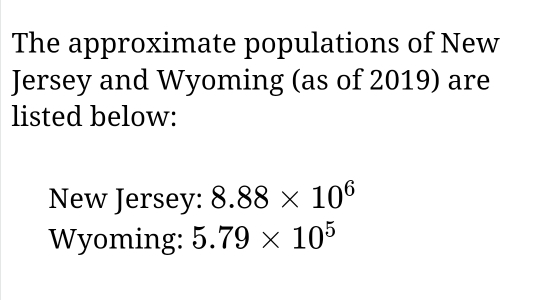 The approximate populations of New 
Jersey and Wyoming (as of 2019) are 
listed below: 
New Jersey: 8.88* 10^6
Wyoming: 5.79* 10^5