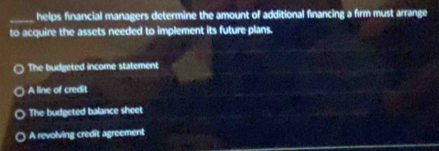 helps financial managers determine the amount of additional financing a firm must arrange
to acquire the assets needed to implement its future plans.
The budgeted income statement
A line of credit
The budgeted balance sheet
A revolving credit agreement
