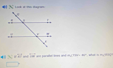 Look at this diagram: 
D x_A If overleftrightarrow RT and overleftrightarrow UW are parallel lines and m∠ TSV=46° , what is m∠ RSQ?