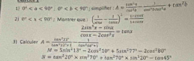 1 0°; 0°; simpliher : A= tan^2a/cos^2b - 1/cos^2bcos^2a +tan^2b
2) 0° ; Montrer que ( 1/sin x - 1/tan x )^2= (1-cos x)/1+cos x 
 (2sin^3x-sin x)/cos x-2cos^3x =tan x
3) Calculer A= tan^222°/tan^222°+1 - 1/tan^268°+1 
M=5sin^213°-2cos^210°+5sin^277°-2cos^280°
N=tan^220°* sin^270°+tan^270°* sin^220°-tan 45°