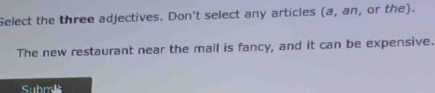 Select the three adjectives. Don't select any articles (a,an , or the). 
The new restaurant near the mall is fancy, and it can be expensive. 
Submls