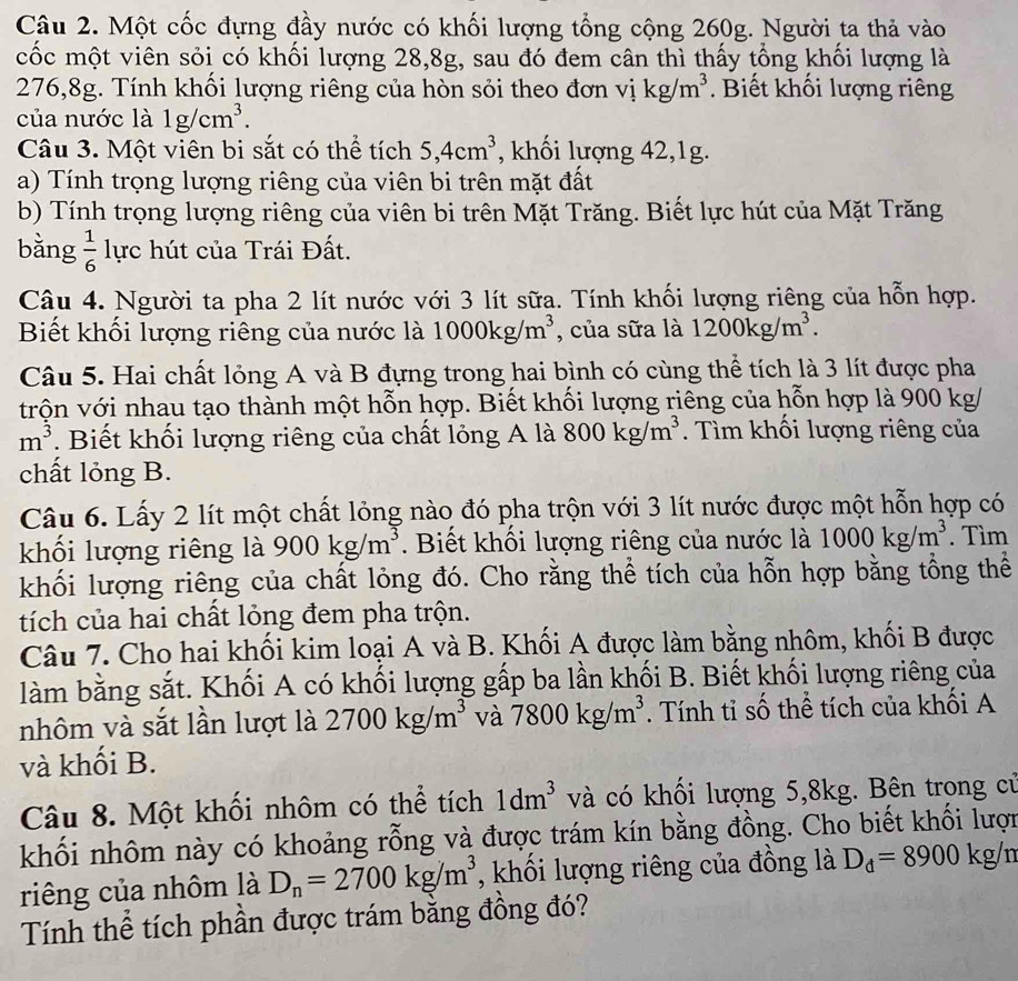 Một cốc đựng đầy nước có khối lượng tổng cộng 260g. Người ta thả vào
cốc một viên sỏi có khối lượng 28,8g, sau đó đem cân thì thấy tổng khối lượng là
276,8g. Tính khối lượng riêng của hòn sỏi theo đơn vị kg/m^3.  Biết khối lượng riêng
của nước là 1g/cm^3.
Câu 3. Một viên bi sắt có thể tích 5,4cm^3 , khối lượng 42,1g.
a) Tính trọng lượng riêng của viên bi trên mặt đất
b) Tính trọng lượng riêng của viên bi trên Mặt Trăng. Biết lực hút của Mặt Trăng
bǎng  1/6  lực hút của Trái Đất.
Câu 4. Người ta pha 2 lít nước với 3 lít sữa. Tính khối lượng riêng của hỗn hợp.
Biết khối lượng riêng của nước là 1000kg/m^3 , của sữa là 1200kg/m^3.
Câu 5. Hai chất lỏng A và B đựng trong hai bình có cùng thể tích là 3 lít được pha
trộn với nhau tạo thành một hỗn hợp. Biết khối lượng riêng của hỗn hợp là 900 kg/
m^3. Biết khối lượng riêng của chất lỏng A là 800kg/m^3. Tìm khối lượng riêng của
chất lỏng B.
Câu 6. Lấy 2 lít một chất lỏng nào đó pha trộn với 3 lít nước được một hỗn hợp có
khối lượng riêng là 900kg/m^3. Biết khối lượng riêng của nước là 1000kg/m^3. Tìm
khối lượng riêng của chất lỏng đó. Cho rằng thể tích của hỗn hợp bằng tổng thể
tích của hai chất lỏng đem pha trộn.
Câu 7. Cho hai khối kim loại A và B. Khối A được làm bằng nhôm, khối B được
làm bằng sắt. Khối A có khối lượng gấp ba lần khối B. Biết khối lượng riêng của
nhôm và sắt lần lượt là 2700kg/m^3 và 7800kg/m^3. Tính tỉ số thể tích của khối A
và khối B.
Câu 8. Một khối nhôm có thể tích 1dm^3 và có khối lượng 5,8kg. Bên trong củ
khối nhôm này có khoảng rỗng và được trám kín bằng đồng. Cho biết khối lượn
riêng của nhôm là D_n=2700kg/m^3 , khối lượng riêng của đồng là D_d=8900kg/n
Tính thể tích phần được trám bằng đồng đó?