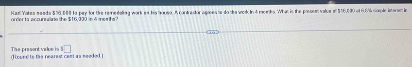 Karl Yates needs $16,000 to pay for the remodeling work on his house. A contractor agrees to do the work in 4 months. What is the present value of $16,000 at 6.8% simple interest in 
order to accumulate the $16,000 in 4 months? 
The present value is $□
(Round to the nearest cent as needed.)