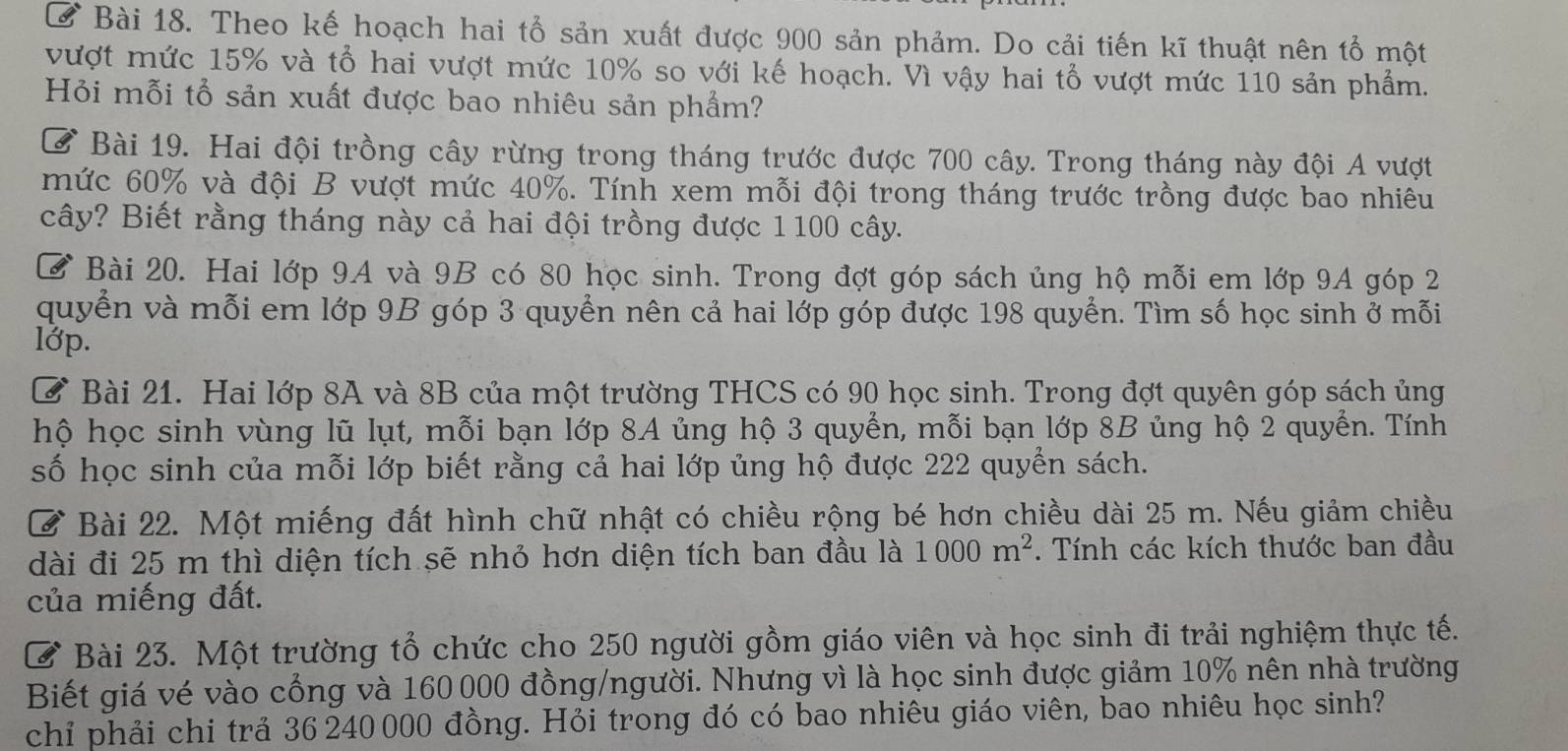 Ở Bài 18. Theo kế hoạch hai tổ sản xuất được 900 sản phảm. Do cải tiến kĩ thuật nên tổ một
vượt mức 15% và tổ hai vượt mức 10% so với kế hoạch. Vì vậy hai tổ vượt mức 110 sản phẩm.
Hỏi mỗi tổ sản xuất được bao nhiêu sản phẩm?
Ở Bài 19. Hai đội trồng cây rừng trong tháng trước được 700 cây. Trong tháng này đội A vượt
mức 60% và đội B vượt mức 40%. Tính xem mỗi đội trong tháng trước trồng được bao nhiêu
cây? Biết rằng tháng này cả hai đội trồng được 1 100 cây.
Ở Bài 20. Hai lớp 9A và 9B có 80 học sinh. Trong đợt góp sách ủng hộ mỗi em lớp 9A góp 2
quyển và mỗi em lớp 9B góp 3 quyển nên cả hai lớp góp được 198 quyển. Tìm số học sinh ở mỗi
lớp.
Ở Bài 21. Hai lớp 8A và 8B của một trường THCS có 90 học sinh. Trong đợt quyên góp sách ủng
hộ học sinh vùng lũ lụt, mỗi bạn lớp 8A ủng hộ 3 quyển, mỗi bạn lớp 8B ủng hộ 2 quyển. Tính
số học sinh của mỗi lớp biết rằng cả hai lớp ủng hộ được 222 quyển sách.
Ở Bài 22. Một miếng đất hình chữ nhật có chiều rộng bé hơn chiều dài 25 m. Nếu giảm chiều
dài đi 25 m thì diện tích sẽ nhỏ hơn diện tích ban đầu là 1000m^2. Tính các kích thước ban đầu
của miếng đất.
Ở Bài 23. Một trường tổ chức cho 250 người gồm giáo viên và học sinh đi trải nghiệm thực tế.
Biết giá vé vào cổng và 160 000 đồng/người. Nhưng vì là học sinh được giảm 10% nên nhà trường
chỉ phải chi trả 36 240 000 đồng. Hỏi trong đó có bao nhiêu giáo viên, bao nhiêu học sinh?