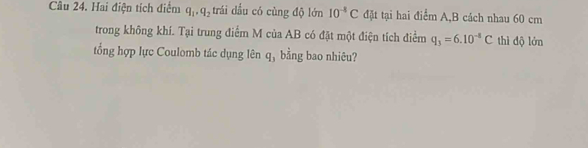 Hai điện tích điểm q_1, q_2 trái dấu có cùng độ lớn 10^(-8)C đặt tại hai điểm A, B cách nhau 60 cm
trong không khí. Tại trung điểm M của AB có đặt một điện tích điểm q_3=6.10^(-8)C thì độ lớn 
tổng hợp lực Coulomb tác dụng lên q_3 bằng bao nhiêu?