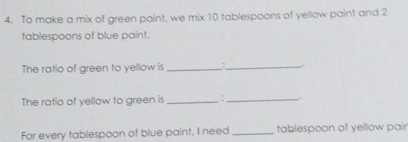 To make a mix of green paint, we mix 10 tablespoons of yellow paint and 2
tablespoons of blue paint. 
The ratio of green to yellow is _:_ ` 
The ratio of yellow to green is _` _. 
For every tablespoon of blue paint, I need _tablespoon of yellow pair