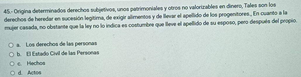 45.- Origina determinados derechos subjetivos, unos patrimoniales y otros no valorizables en dinero, Tales son los
derechos de heredar en sucesión legitima, de exigir alimentos y de llevar el apellido de los progenitores., En cuanto a la
mujer casada, no obstante que la ley no lo indica es costumbre que lleve el apellido de su esposo, pero después del propio.
a. Los derechos de las personas
b. El Estado Civil de las Personas
c. Hechos
d. Actos