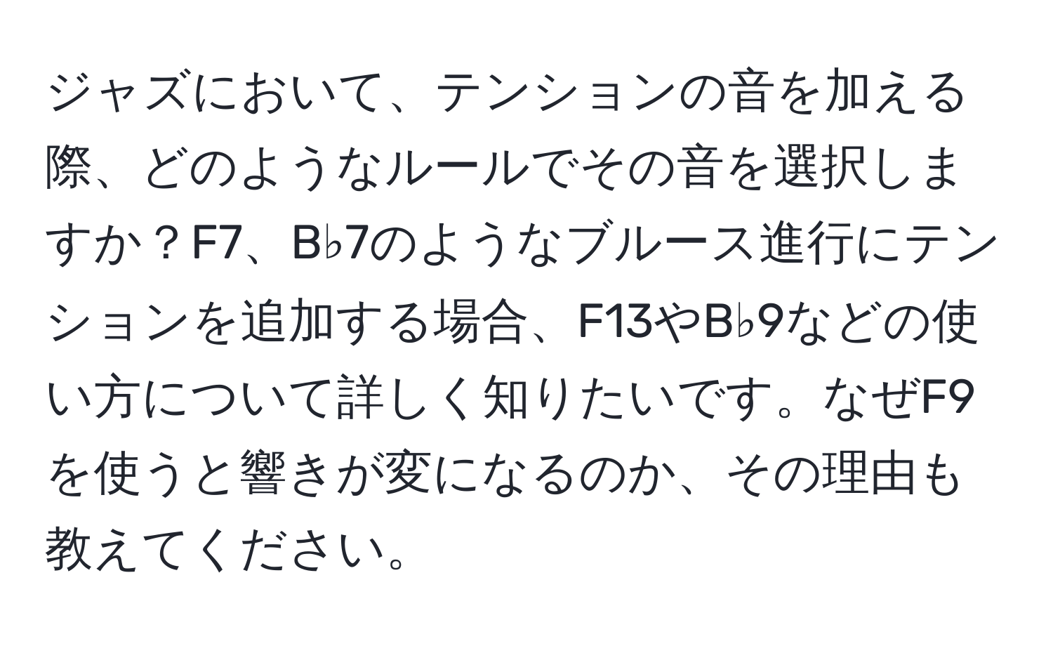 ジャズにおいて、テンションの音を加える際、どのようなルールでその音を選択しますか？F7、B♭7のようなブルース進行にテンションを追加する場合、F13やB♭9などの使い方について詳しく知りたいです。なぜF9を使うと響きが変になるのか、その理由も教えてください。