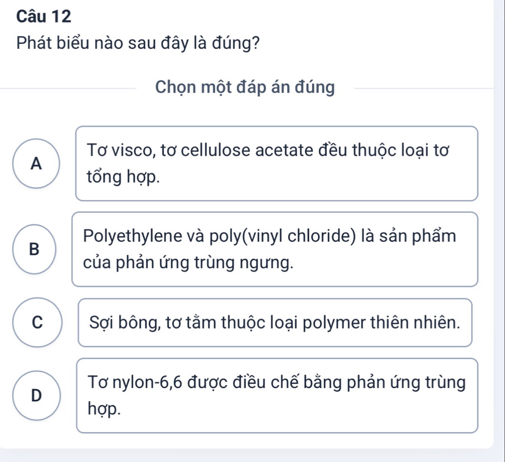 Phát biểu nào sau đây là đúng?
Chọn một đáp án đúng
Tơ visco, tơ cellulose acetate đều thuộc loại tơ
A
tổng hợp.
Polyethylene và poly(vinyl chloride) là sản phẩm
B
của phản ứng trùng ngưng.
C Sợi bông, tơ tằm thuộc loại polymer thiên nhiên.
Tơ nylon -6, 6 được điều chế bằng phản ứng trùng
D
hợp.