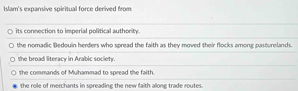 Islam's expansive spiritual force derived from
its connection to imperial political authority.
the nomadic Bedouin herders who spread the faith as they moved their flocks among pasturelands.
the broad literacy in Arabic society.
the commands of Muhammad to spread the faith.
the role of merchants in spreading the new faith along trade routes.