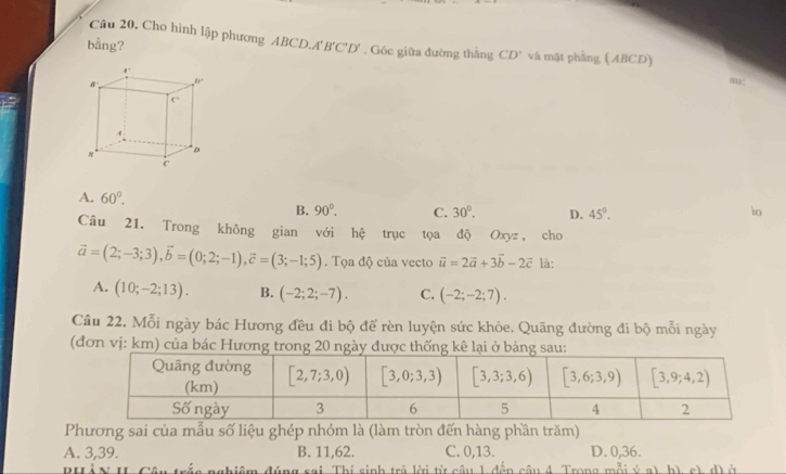 Cho hình lập phương ABCL
bằng? 0.A'B'C'D'. Góc giữa đường thắng CD' và mặt phẳng ( ABCD)
A. 60°. io
B. 90°. C. 30°. D. 45°.
Câu 21. Trong không gian với hệ trục tọa độ Oxyz , cho
vector a=(2;-3;3),vector b=(0;2;-1),vector c=(3;-1;5). Tọa độ của vecto vector u=2vector a+3vector b-2vector c là:
A. (10;-2;13). B. (-2;2;-7). C. (-2;-2;7).
Câu 22. Mỗi ngày bác Hương đều đi bộ để rèn luyện sức khỏe. Quãng đường đi bộ mỗi ngày
(đơn vị: km) của bác Hương trong 20 ngày được thống ạ
Phương sai của mẫu số liệu ghép nhóm là (làm tròn đến hàng phần trăm)
A. 3,39. B. 11,62. C. 0,13. D. 0,36.
a nghiệm đúng sai Thí sinh trả lời từ câu 1 đến câu 4. Trong mỗi ý a) b) c), d) ở