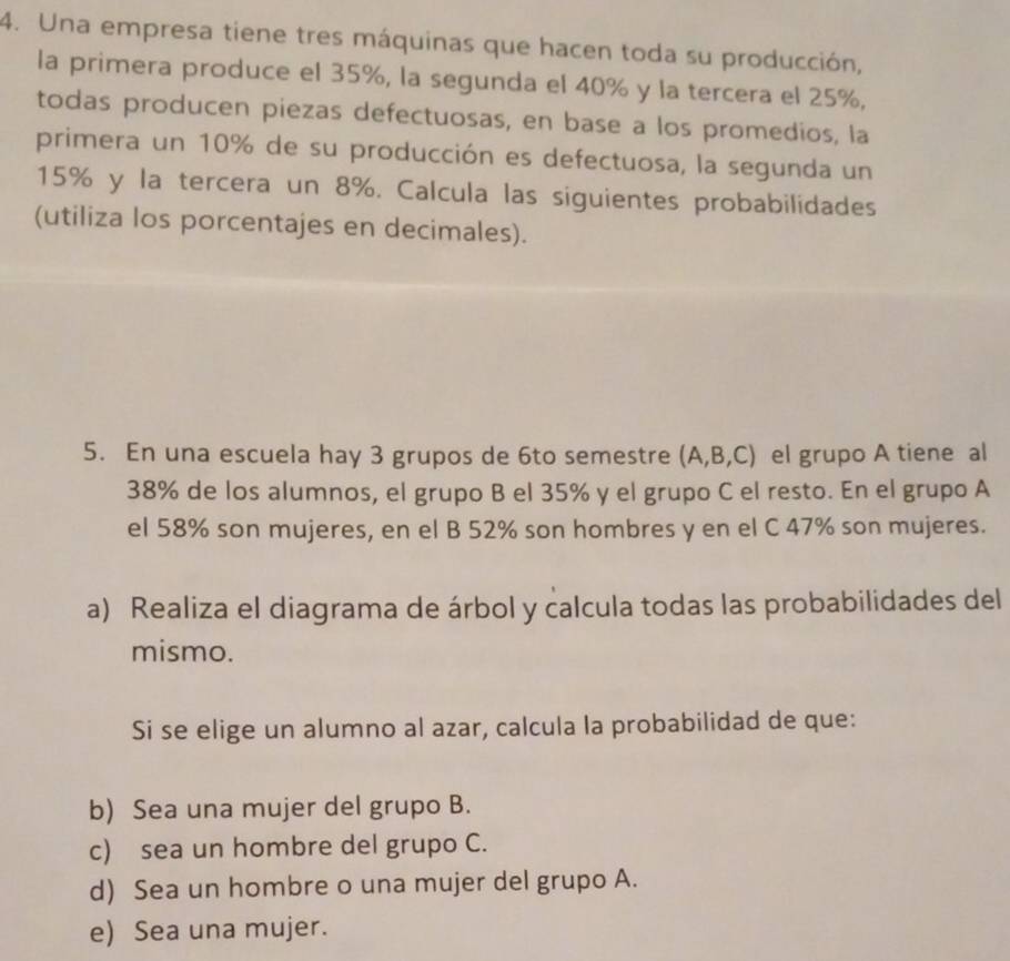 Una empresa tiene tres máquinas que hacen toda su producción,
la primera produce el 35%, la segunda el 40% y la tercera el 25%,
todas producen piezas defectuosas, en base a los promedios, la
primera un 10% de su producción es defectuosa, la segunda un
15% y la tercera un 8%. Calcula las siguientes probabilidades
(utiliza los porcentajes en decimales).
5. En una escuela hay 3 grupos de 6to semestre (A,B,C) el grupo A tiene al
38% de los alumnos, el grupo B el 35% y el grupo C el resto. En el grupo A
el 58% son mujeres, en el B 52% son hombres y en el C 47% son mujeres.
a) Realiza el diagrama de árbol y calcula todas las probabilidades del
mismo.
Si se elige un alumno al azar, calcula la probabilidad de que:
b) Sea una mujer del grupo B.
c) sea un hombre del grupo C.
d) Sea un hombre o una mujer del grupo A.
e) Sea una mujer.