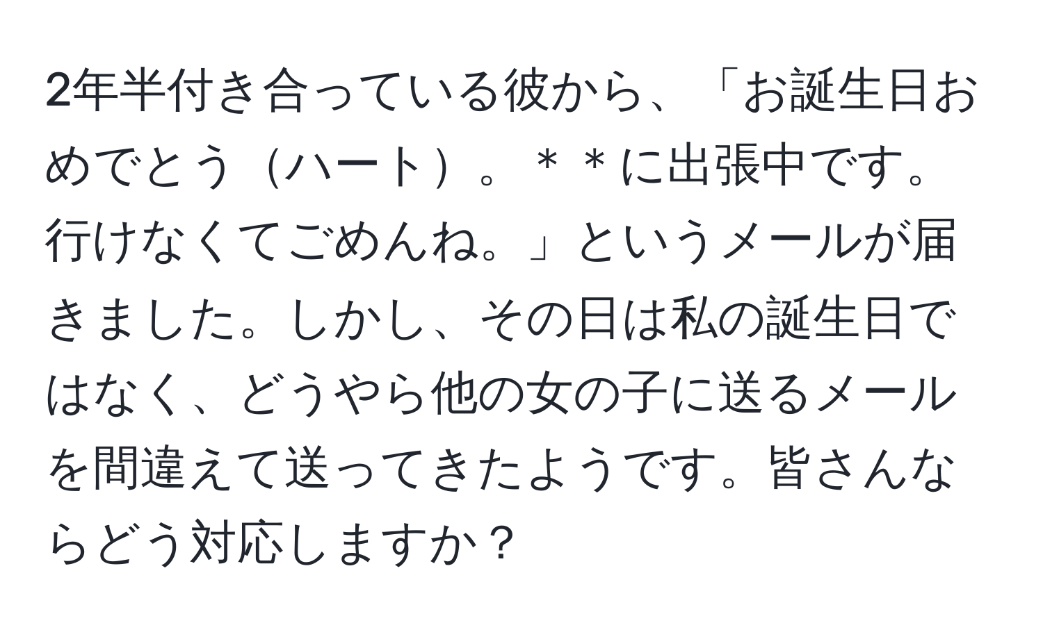 2年半付き合っている彼から、「お誕生日おめでとうハート。＊＊に出張中です。行けなくてごめんね。」というメールが届きました。しかし、その日は私の誕生日ではなく、どうやら他の女の子に送るメールを間違えて送ってきたようです。皆さんならどう対応しますか？