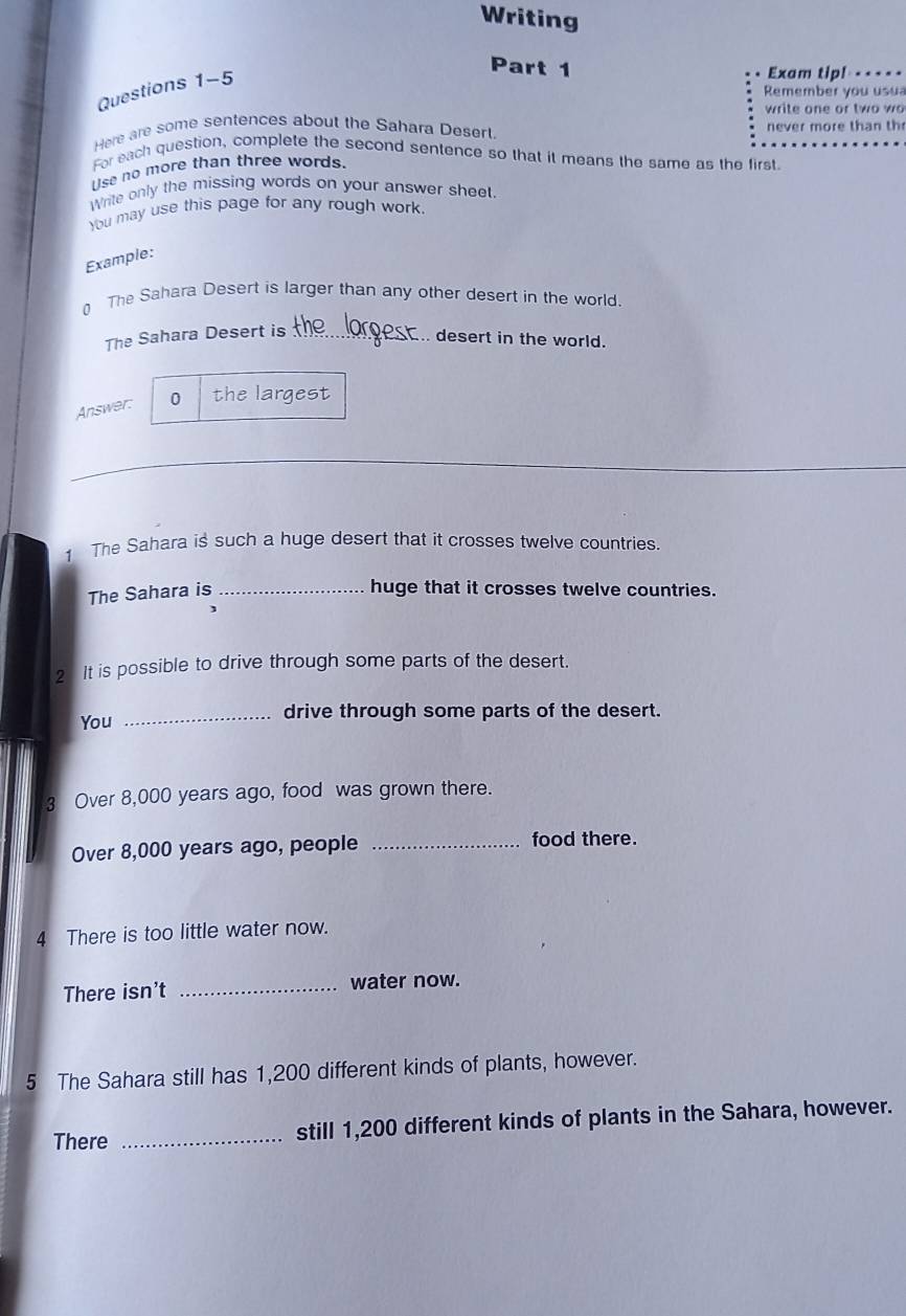 Writing 
Part 1 Exam tip! 
Questions 1-5 
Remember you usua 
write one or two wo 
Here are some sentences about the Sahara Desert. never more than th 
For each question, complete the second sentence so that it means the same as the first 
se no more than three words. 
Write only the missing words on your answer sheet 
You may use this page for any rough work. 
Example: 
0 The Sahara Desert is larger than any other desert in the world. 
The Sahara Desert is_ 
desert in the world. 
Answer: 0 the largest 
_ 
1 The Sahara is such a huge desert that it crosses twelve countries. 
The Sahara is _huge that it crosses twelve countries. 
2 It is possible to drive through some parts of the desert. 
You _drive through some parts of the desert. 
3 Over 8,000 years ago, food was grown there. 
Over 8,000 years ago, people _food there. 
4 There is too little water now. 
There isn't _water now. 
5 The Sahara still has 1,200 different kinds of plants, however. 
There _still 1,200 different kinds of plants in the Sahara, however.