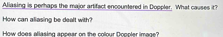 Aliasing is perhaps the major artifact encountered in Doppler. What causes it? 
How can aliasing be dealt with? 
How does aliasing appear on the colour Doppler image?