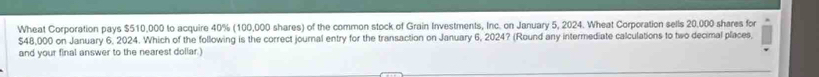 Wheat Corporation pays $510,000 to acquire 40% (100,000 shares) of the common stock of Grain Investments, Inc. on January 5, 2024. Wheat Corporation sells 20,000 shares for
$48,000 on January 6. 2024. Which of the following is the correct journal entry for the transaction on January 6, 2024? (Round any intermediate calculations to two decimal places 
and your final answer to the nearest dollar.