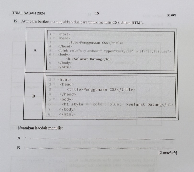 TRIAL SABAH 2024 15 3770/1 
19 Atur cara berikut menunjukkan dua cara untuk menulis CSS dalam HTML. 
Nyatakan kaedah menulis: 
A :_ 
B:_ 
[2 markah]