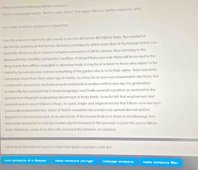 Please read the following extract. Source A:
From a newspoper article: ''Tesla's Latest Move'', The Aspen Tribune, author unknown, 1896
'NO MORE SICKNESS WHEN IT IS COMPLETED.
*Has the science of electricity discovered a cure for all human ills? Nikola Tesla, the wonderful
prelectrician, announces that he has devised a machine by which every fiber of the human frame can
be made vibrate so as to cause a complete renovation of all the tissues, thus restoring to the
ed diseased body a healthy and perfect condition. If Wizard Tesla says truly there will be no end to the
drug stores that will be compelled to abandon trade. It may be of interest to those who expect to be
bycured by his new process to know something of the genius who is to be their savior. Tesla was born
A somewhat more than thirty years ago in Serbia. As a boy, he at once was interested in electricity, but
u continued to pursue his mechanical and mathematical studies until he was ripe for graduation.
Incidentally, he mastered half a dozen languages and finally secured a position as assistant in the
government telegraph engineering department at Buda-Pesth. Soon he left that employment and
secured work in one of Edison's shops. So quick, bright and original was he that Edison soon became
prpersonally interested in him. News of Tesla's wonderful discoveries was spread abroad and he
leaped into the foremost rank as an electrician. If the human body is to share in the blessings that
D have been showered on man by modern electrical research the one man to point the way is Nikola
Tesla. Whatover comes from him will command the attention of scientists.
What does the writer of Source A claim that Tesla's machine could do?
cure someone of a disease make someone younger massage someone make someone fitter
