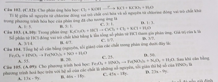 (C.12): Cho phản ứng hóa học: Cl_2+KOH_ r° KCl+KClO_3+H_2O
Tỉ lệ giữa số nguyên tử chlorine đóng vai trò chất oxi hóa và số nguyên tử chlorine đóng vai trò chất khữ
trong phương trình hóa học của phản ứng đã cho tương ứng là
A. 1:5. B. 5:1. C. 3:1. D. 1:3.
Câu 103.(A.10) :   Trong phản ứng: K_2Cr_2O_7+HClto CrCl_3+Cl_2+KCl+H_2O
Số phân tử HCl đóng vai trò chát khử bằng k lần tổng số phân tử HCl tham gia phản ứng. Giá trị của k là
A. 3/14. B. 4/7. C. 1/7. D. 3/7.
Câu 104. Tổng hệ số cân bằng (nguyên, tổi giản) của các chất trong phản ứng dưới đây là:
Fe_3O_4+HNO_3to Fe(NO_3)_3+NO+H_2O C. 25.
A. 55. B. 20. D. 50.
Câu 105. (A.09) :  Cho phương trình hoá học: F
HNO_3 là
phương trình hoá học trên với hệ số của các chất là những số nguyên, tối giản thì hệ số của O_4+HNO_3to Fe(NO_3)_3+N_xO_y+H_2O. Sau khi cân bằng
A. 13x-9y. B. 46x-18y. C. 45x-18y. D. 23x-9y.
Ấu giả định