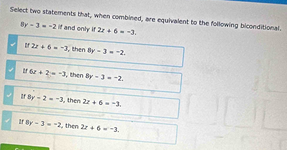 Select two statements that, when combined, are equivalent to the following biconditional.
8y-3=-2 if and only if 2z+6=-3.
If 2z+6=-3 , then 8y-3=-2.
If 6z+2=-3 , then 8y-3=-2.
If 8y-2=-3 , then 2z+6=-3.
If 8y-3=-2 , then 2z+6=-3.