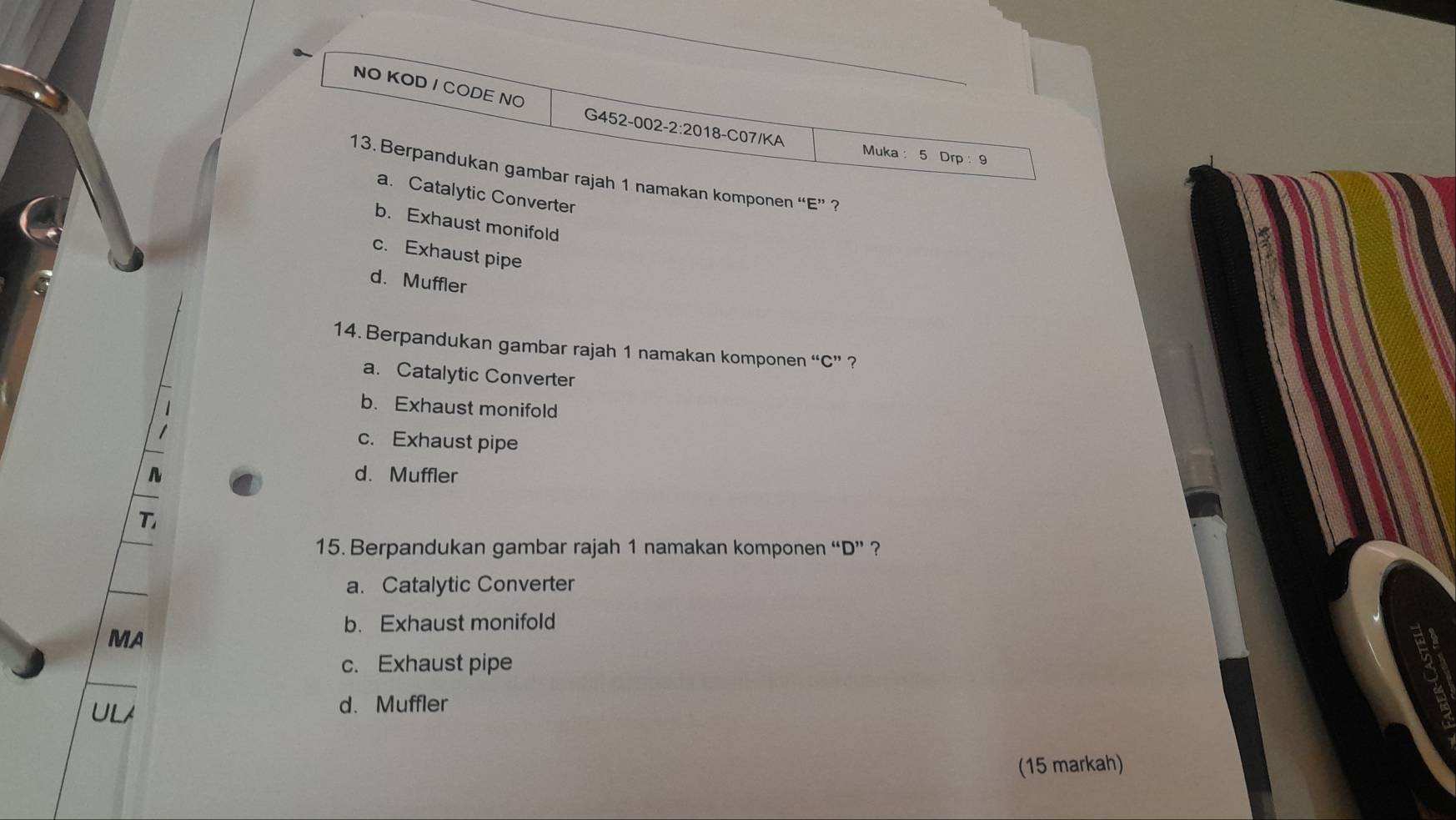 NO KOD / CODE NO
G452-002-2:2018-C07/KA Muka: 5 Drp: 9
13. Berpandukan gambar rajah 1 namakan komponen “E” ?
a. Catalytic Converter
b. Exhaust monifold
c. Exhaust pipe
d. Muffler
14. Berpandukan gambar rajah 1 namakan komponen “C” ?
a. Catalytic Converter
b. Exhaust monifold
c. Exhaust pipe
d. Muffler
T
15. Berpandukan gambar rajah 1 namakan komponen “D” ?
a. Catalytic Converter
b. Exhaust monifold
MA
c. Exhaust pipe
ULA d. Muffler
(15 markah)