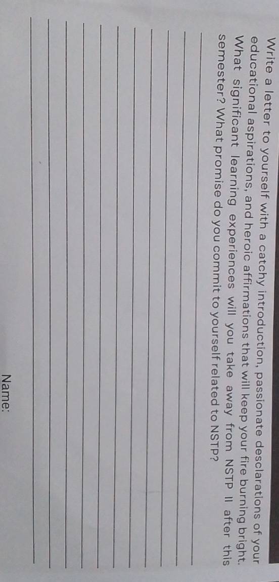 Write a letter to yourself with a catchy introduction, passionate desclarations of your 
educational aspirations, and heroic affirmations that will keep your fire burning bright. 
What significant learning experiences will you take away from NSTP II after this 
_ 
semester? What promise do you commit to yourself related to NSTP? 
_ 
_ 
_ 
_ 
_ 
_ 
_ 
_ 
_ 
_ 
Name: