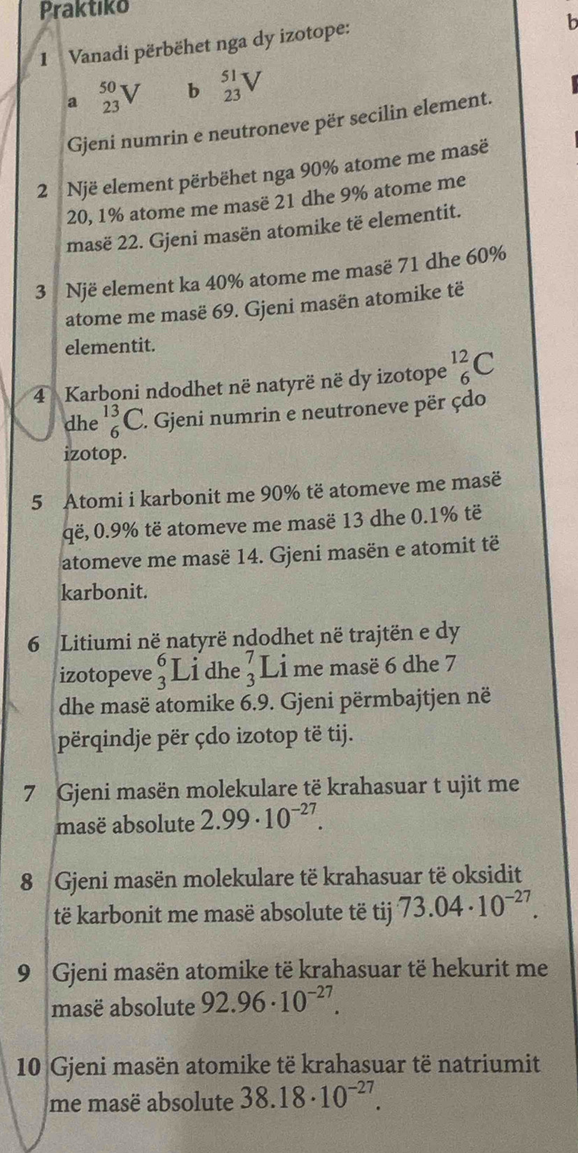 Praktiko
1  Vanadi përbëhet nga dy izotope:
b
a _(23)^(50)V b beginarrayr 51 23endarray V
Gjeni numrin e neutroneve për secilin element.
2  Një element përbëhet nga 90% atome me masë
20, 1% atome me masë 21 dhe 9% atome me
masë 22. Gjeni masën atomike të elementit.
3 Një element ka 40% atome me masë 71 dhe 60%
atome me masë 69. Gjeni masën atomike të
elementit.
4  Karboni ndodhet në natyrë në dy izotope _6^((12)C
dhe _6^(13)C F. Gjeni numrin e neutroneve për çdo
izotop.
5 Atomi i karbonit me 90% të atomeve me masë
që, 0.9% të atomeve me masë 13 dhe 0.1% të
atomeve me masë 14. Gjeni masën e atomit të
karbonit.
6 Litiumi në natyrë ndodhet në trajtën e dy
izotopeve beginarray)r 6 3endarray Li dhe beginarrayr 7 3endarray Li me masë 6 dhe 7
dhe masë atomike 6.9. Gjeni përmbajtjen në
përqindje për çdo izotop të tij.
7 Gjeni masën molekulare të krahasuar t ujit me
masë absolute 2.99· 10^(-27).
8 Gjeni masën molekulare të krahasuar të oksidit
të karbonit me masë absolute të tij 73.04· 10^(-27).
9 Gjeni masën atomike të krahasuar të hekurit me
masë absolute 92.96· 10^(-27).
10 Gjeni masën atomike të krahasuar të natriumit
me masë absolute 38.18· 10^(-27).