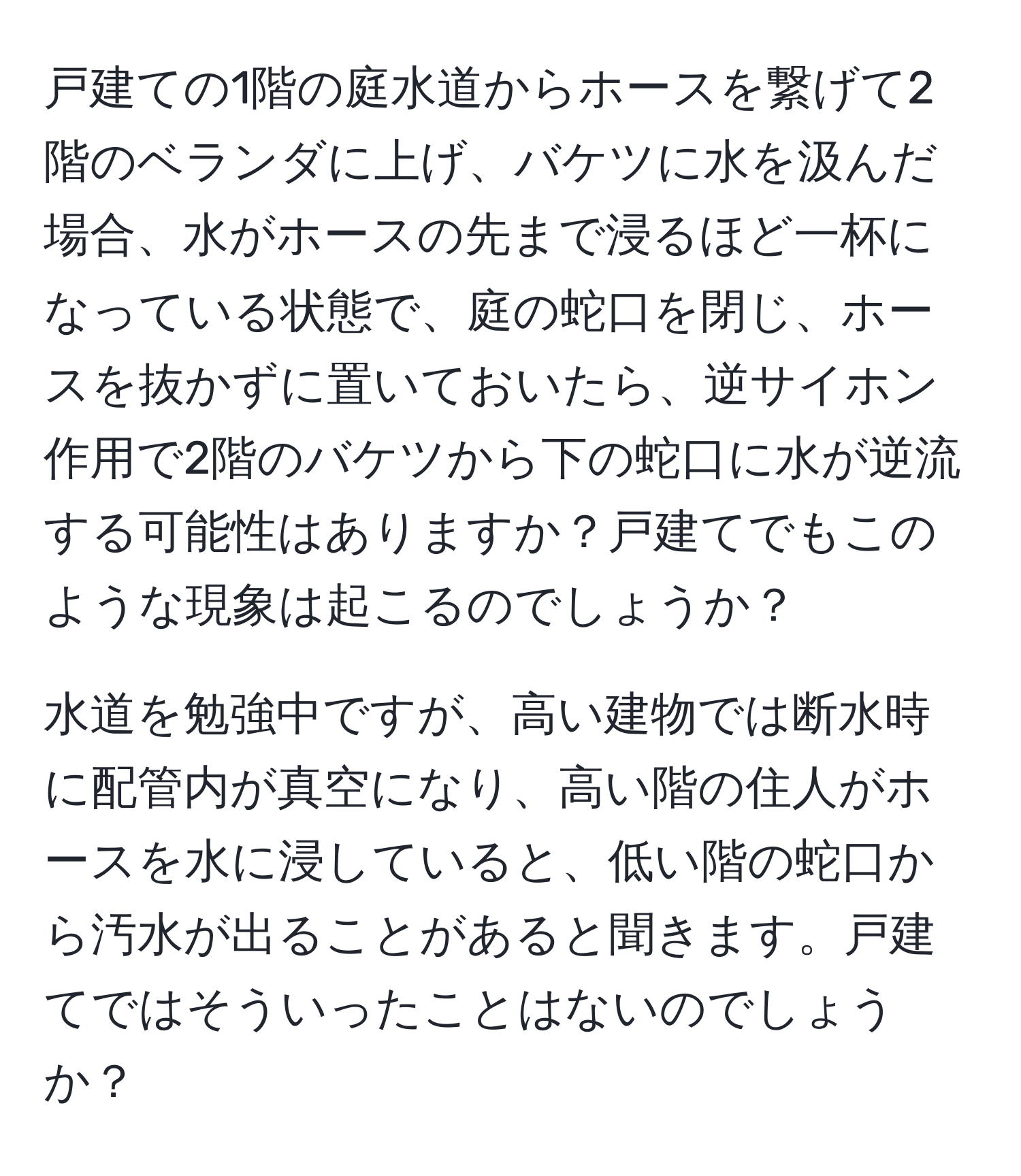戸建ての1階の庭水道からホースを繋げて2階のベランダに上げ、バケツに水を汲んだ場合、水がホースの先まで浸るほど一杯になっている状態で、庭の蛇口を閉じ、ホースを抜かずに置いておいたら、逆サイホン作用で2階のバケツから下の蛇口に水が逆流する可能性はありますか？戸建てでもこのような現象は起こるのでしょうか？  
  
水道を勉強中ですが、高い建物では断水時に配管内が真空になり、高い階の住人がホースを水に浸していると、低い階の蛇口から汚水が出ることがあると聞きます。戸建てではそういったことはないのでしょうか？