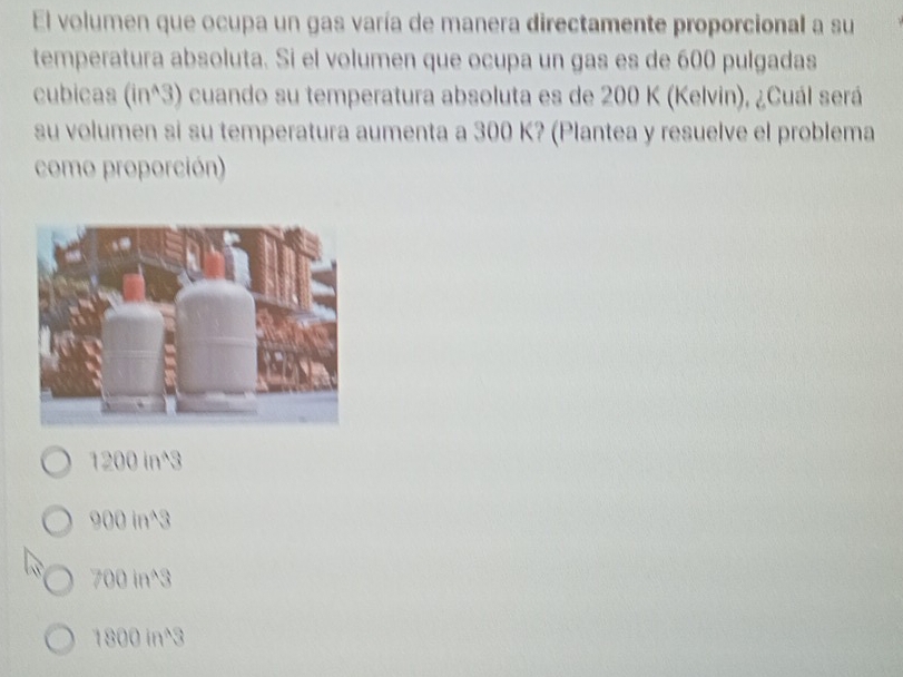 El volumen que ocupa un gas varía de manera directamente proporcional a su
temperatura absoluta. Si el volumen que ocupa un gas es de 600 pulgadas
cubicas (inª3) é cuando su temperatura absoluta es de 200 K (Kelvin), ¿Cuál será
su volumen si su temperatura aumenta a 300 K? (Plantea y resuelve el problema
como proporción)
1200 in^3
900 in^3
700 in^3
1800 in^3