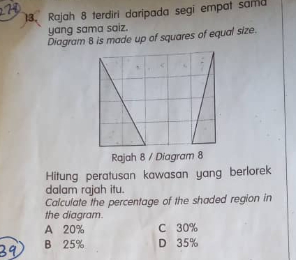 Rajah 8 terdiri daripada segi empat sama
yang sama saiz.
Diagram 8 is made up of squares of equal size.
Hitung peratusan kawasan yang berlorek
dalam rajah itu.
Calculate the percentage of the shaded region in
the diagram.
A 20% C 30%
39 B 25%
D 35%