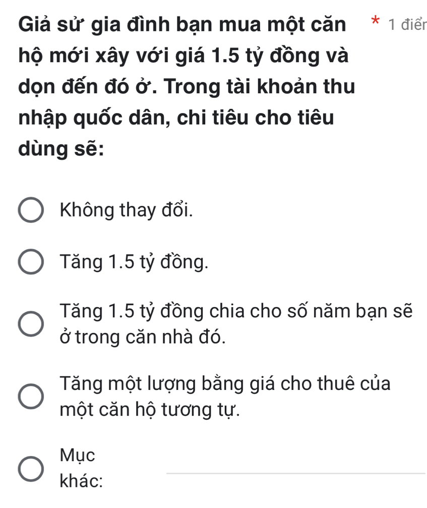 Giả sử gia đình bạn mua một căn * 1 điển
hộ mới xây với giá 1.5 tỷ đồng và
dọn đến đó ở. Trong tài khoản thu
nhập quốc dân, chi tiêu cho tiêu
dùng sẽ:
Không thay đổi.
Tăng 1.5 tỷ đồng.
Tăng 1.5 tỷ đồng chia cho số năm bạn sẽ
ở trong căn nhà đó.
Tăng một lượng bằng giá cho thuê của
một căn hộ tương tự.
Mục
khác:
_