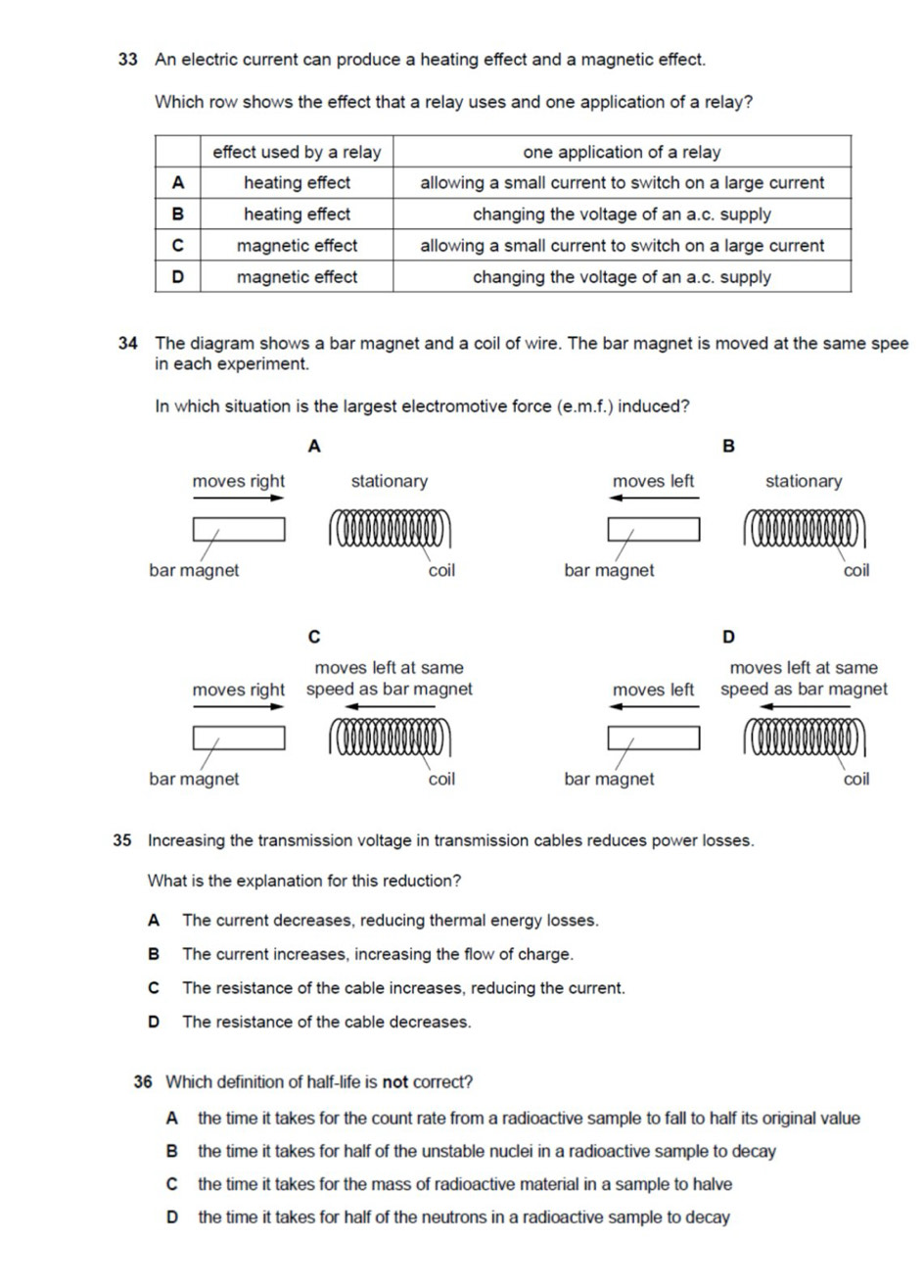 An electric current can produce a heating effect and a magnetic effect.
Which row shows the effect that a relay uses and one application of a relay?
34 The diagram shows a bar magnet and a coil of wire. The bar magnet is moved at the same spee
in each experiment.
In which situation is the largest electromotive force (e.m.f.) induced?
A
B
moves right stationary moves left stationary
bar magnet coil bar magnet coil
C
D
moves left at same moves left at same
moves right speed as bar magnet moves left speed as bar magnet
bar magnet coil bar magnet coil
35 Increasing the transmission voltage in transmission cables reduces power losses.
What is the explanation for this reduction?
A The current decreases, reducing thermal energy losses.
B The current increases, increasing the flow of charge.
C The resistance of the cable increases, reducing the current.
D The resistance of the cable decreases.
36 Which definition of half-life is not correct?
A the time it takes for the count rate from a radioactive sample to fall to half its original value
B the time it takes for half of the unstable nuclei in a radioactive sample to decay
C the time it takes for the mass of radioactive material in a sample to halve
D the time it takes for half of the neutrons in a radioactive sample to decay