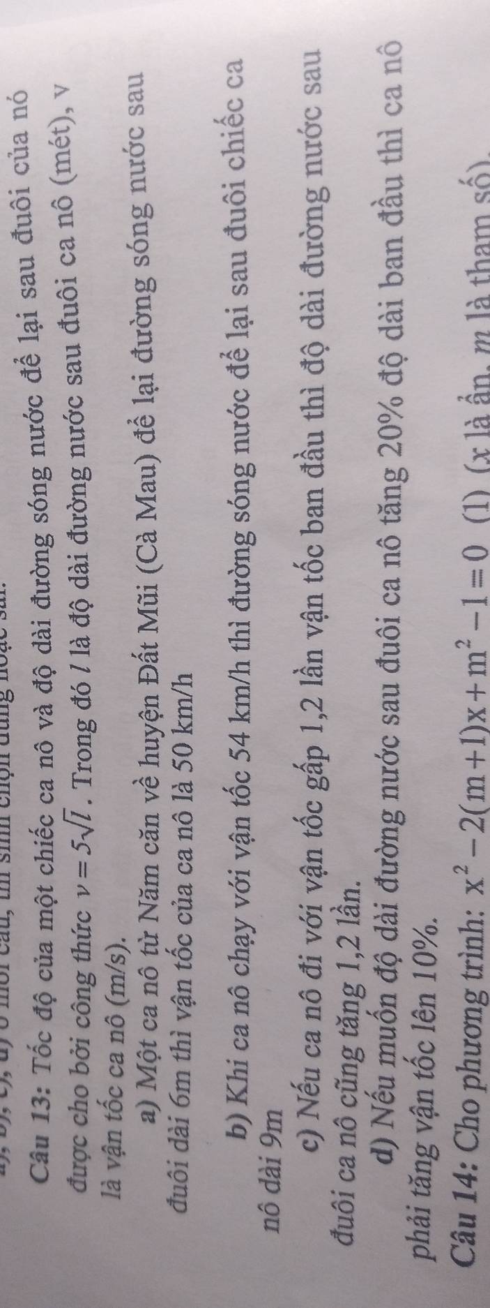 ), dy o mor cau, u si chộn đung in
Câu 13: Tốc độ của một chiếc ca nô và độ dài đường sóng nước để lại sau đuôi của nó
được cho bởi công thức v=5sqrt(l). Trong đó / là độ dài đường nước sau đuôi ca nô (mét), v
là vận tốc ca nô (m/s).
a) Một ca nô từ Năm căn về huyện Đất Mũi (Cà Mau) để lại đường sóng nước sau
đuôi dài 6m thì vận tốc của ca nô là 50 km/h
b) Khi ca nô chạy với vận tốc 54 km/h thì đường sóng nước để lại sau đuôi chiếc ca
nô dài 9m
c) Nếu ca nô đi với vận tốc gấp 1, 2 lần vận tốc ban đầu thì độ dài đường nước sau
đuôi ca nô cũng tăng 1, 2 lần.
d) Nếu muốn độ dài đường nước sau đuôi ca nô tăng 20% độ dài ban đầu thì ca nô
phải tăng vận tốc lên 10%.
Câu 14: Cho phương trình: x^2-2(m+1)x+m^2-1=0 (1) (x là ẩn, m là tham số),