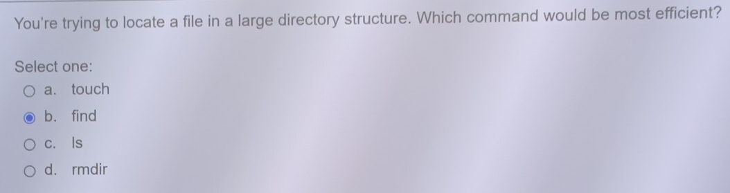 You're trying to locate a file in a large directory structure. Which command would be most efficient?
Select one:
a. touch
b. find
c. Is
d. rmdir