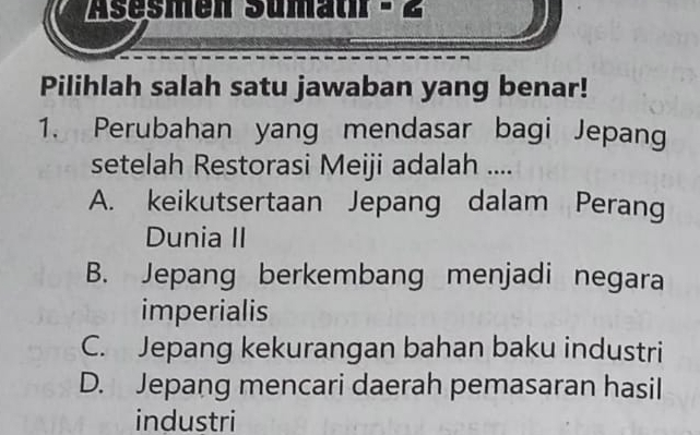 Asesmen Sümaur - 2
Pilihlah salah satu jawaban yang benar!
1. Perubahan yang mendasar bagi Jepang
setelah Restorasi Meiji adalah ....
A. keikutsertaan Jepang dalam Perang
Dunia II
B. Jepang berkembang menjadi negara
imperialis
C. Jepang kekurangan bahan baku industri
D. Jepang mencari daerah pemasaran hasil
industri